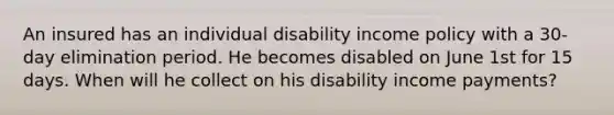 An insured has an individual disability income policy with a 30-day elimination period. He becomes disabled on June 1st for 15 days. When will he collect on his disability income payments?