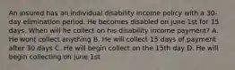 An insured has an individual disability income policy with a 30-day elimination period. He becomes disabled on june 1st for 15 days. When will he collect on his disability income payment? A. He wont collect anything B. He will collect 15 days of payment after 30 days C. He will begin collect on the 15th day D. He will begin collecting on june 1st