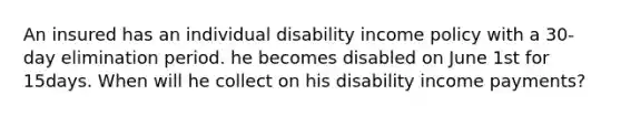 An insured has an individual disability income policy with a 30-day elimination period. he becomes disabled on June 1st for 15days. When will he collect on his disability income payments?