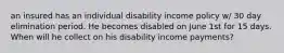 an insured has an individual disability income policy w/ 30 day elimination period. He becomes disabled on June 1st for 15 days. When will he collect on his disability income payments?