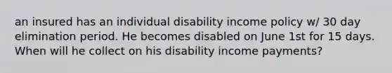 an insured has an individual disability income policy w/ 30 day elimination period. He becomes disabled on June 1st for 15 days. When will he collect on his disability income payments?