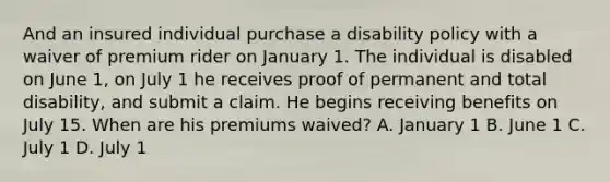 And an insured individual purchase a disability policy with a waiver of premium rider on January 1. The individual is disabled on June 1, on July 1 he receives proof of permanent and total disability, and submit a claim. He begins receiving benefits on July 15. When are his premiums waived? A. January 1 B. June 1 C. July 1 D. July 1