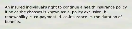 ​An insured individual's right to continue a health insurance policy if he or she chooses is known as: a. ​policy exclusion. b. ​renewability. c. ​co-payment. d. ​co-insurance. e. ​the duration of benefits.