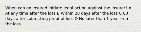 When can an insured initiate legal action against the insurer? A At any time after the loss B Within 20 days after the loss C 60 days after submitting proof of loss D No later than 1 year from the loss