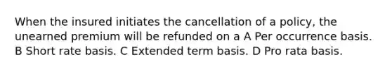 When the insured initiates the cancellation of a policy, the unearned premium will be refunded on a A Per occurrence basis. B Short rate basis. C Extended term basis. D Pro rata basis.