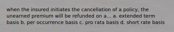 when the insured initiates the cancellation of a policy, the unearned premium will be refunded on a... a. extended term basis b. per occurrence basis c. pro rata basis d. short rate basis