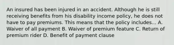 An insured has been injured in an accident. Although he is still receiving benefits from his disability income policy, he does not have to pay premiums. This means that the policy includes... A. Waiver of all payment B. Waiver of premium feature C. Return of premium rider D. Benefit of payment clause