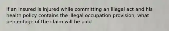 if an insured is injured while committing an illegal act and his health policy contains the illegal occupation provision, what percentage of the claim will be paid