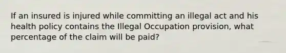 If an insured is injured while committing an illegal act and his health policy contains the Illegal Occupation provision, what percentage of the claim will be paid?