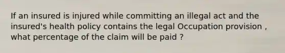 If an insured is injured while committing an illegal act and the insured's health policy contains the legal Occupation provision , what percentage of the claim will be paid ?