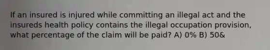 If an insured is injured while committing an illegal act and the insureds health policy contains the illegal occupation provision, what percentage of the claim will be paid? A) 0% B) 50&