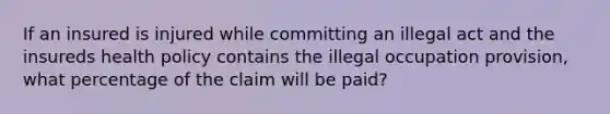 If an insured is injured while committing an illegal act and the insureds health policy contains the illegal occupation provision, what percentage of the claim will be paid?