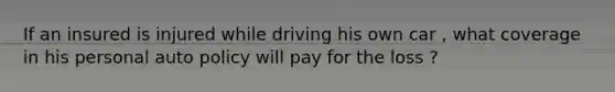 If an insured is injured while driving his own car , what coverage in his personal auto policy will pay for the loss ?