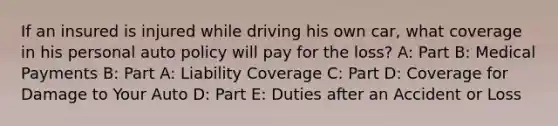 If an insured is injured while driving his own car, what coverage in his personal auto policy will pay for the loss? A: Part B: Medical Payments B: Part A: Liability Coverage C: Part D: Coverage for Damage to Your Auto D: Part E: Duties after an Accident or Loss