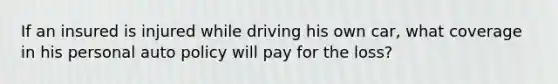 If an insured is injured while driving his own car, what coverage in his personal auto policy will pay for the loss?