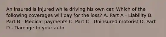 An insured is injured while driving his own car. Which of the following coverages will pay for the loss? A. Part A - Liability B. Part B - Medical payments C. Part C - Uninsured motorist D. Part D - Damage to your auto