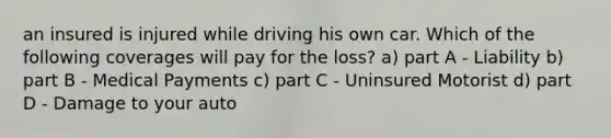 an insured is injured while driving his own car. Which of the following coverages will pay for the loss? a) part A - Liability b) part B - Medical Payments c) part C - Uninsured Motorist d) part D - Damage to your auto