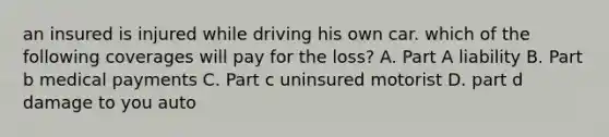 an insured is injured while driving his own car. which of the following coverages will pay for the loss? A. Part A liability B. Part b medical payments C. Part c uninsured motorist D. part d damage to you auto