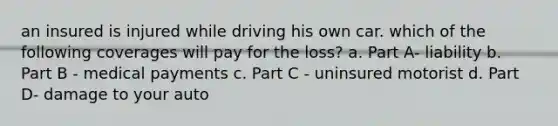 an insured is injured while driving his own car. which of the following coverages will pay for the loss? a. Part A- liability b. Part B - medical payments c. Part C - uninsured motorist d. Part D- damage to your auto