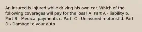 An insured is injured while driving his own car. Which of the following coverages will pay for the loss? A. Part A - liability b. Part B - Medical payments c. Part- C - Uninsured motorist d. Part D - Damage to your auto