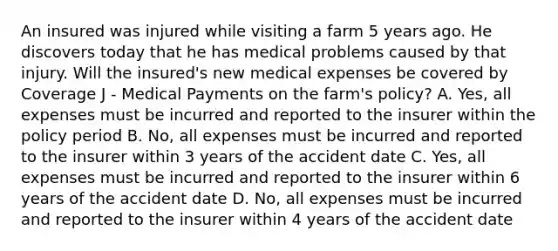 An insured was injured while visiting a farm 5 years ago. He discovers today that he has medical problems caused by that injury. Will the insured's new medical expenses be covered by Coverage J - Medical Payments on the farm's policy? A. Yes, all expenses must be incurred and reported to the insurer within the policy period B. No, all expenses must be incurred and reported to the insurer within 3 years of the accident date C. Yes, all expenses must be incurred and reported to the insurer within 6 years of the accident date D. No, all expenses must be incurred and reported to the insurer within 4 years of the accident date