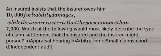 An insured insists that the insurer owes him 10,000 for liability damages, while the insurer asserts that they owe no more than7,000. Which of the following would most likely describe the type of claim settlement that the insured and the insurer might pursue? a)Appraisal hearing b)Arbitration c)Small claims court d)Independent audit