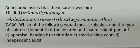 An insured insists that the insurer owes him 10,000 for liability damages, while the insurer asserts that they owe no more than7,000. Which of the following would most likely describe the type of claim settlement that the insured and insurer might pursue? a) appraisal hearing b) arbitration c) small claims court d) independent audit