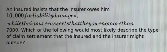 An insured insists that the insurer owes him 10,000 for liability damages, while the insurer asserts that they owe no more than7000. Which of the following would most likely describe the type of claim settlement that the insured and the insurer might pursue?