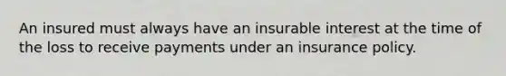 An insured must always have an insurable interest at the time of the loss to receive payments under an insurance policy.