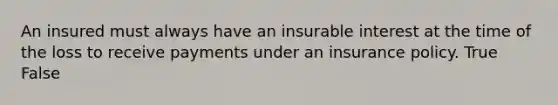 An insured must always have an insurable interest at the time of the loss to receive payments under an insurance policy. True False