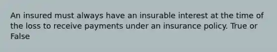 An insured must always have an insurable interest at the time of the loss to receive payments under an insurance policy. True or False