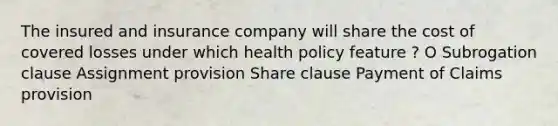 The insured and insurance company will share the cost of covered losses under which health policy feature ? O Subrogation clause Assignment provision Share clause Payment of Claims provision