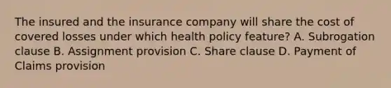 The insured and the insurance company will share the cost of covered losses under which health policy feature? A. Subrogation clause B. Assignment provision C. Share clause D. Payment of Claims provision