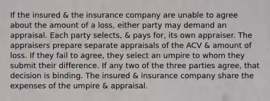 If the insured & the insurance company are unable to agree about the amount of a loss, either party may demand an appraisal. Each party selects, & pays for, its own appraiser. The appraisers prepare separate appraisals of the ACV & amount of loss. If they fail to agree, they select an umpire to whom they submit their difference. If any two of the three parties agree, that decision is binding. The insured & insurance company share the expenses of the umpire & appraisal.