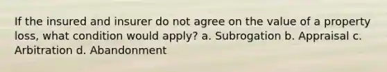 If the insured and insurer do not agree on the value of a property loss, what condition would apply? a. Subrogation b. Appraisal c. Arbitration d. Abandonment