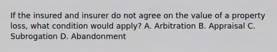 If the insured and insurer do not agree on the value of a property loss, what condition would apply? A. Arbitration B. Appraisal C. Subrogation D. Abandonment