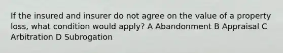 If the insured and insurer do not agree on the value of a property loss, what condition would apply? A Abandonment B Appraisal C Arbitration D Subrogation