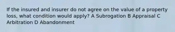 If the insured and insurer do not agree on the value of a property loss, what condition would apply? A Subrogation B Appraisal C Arbitration D Abandonment