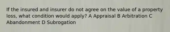 If the insured and insurer do not agree on the value of a property loss, what condition would apply? A Appraisal B Arbitration C Abandonment D Subrogation