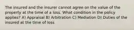 The insured and the insurer cannot agree on the value of the property at the time of a loss. What condition in the policy applies? A) Appraisal B) Arbitration C) Mediation D) Duties of the insured at the time of loss