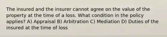 The insured and the insurer cannot agree on the value of the property at the time of a loss. What condition in the policy applies? A) Appraisal B) Arbitration C) Mediation D) Duties of the insured at the time of loss