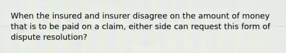 When the insured and insurer disagree on the amount of money that is to be paid on a claim, either side can request this form of dispute resolution?