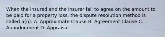 When the insured and the insurer fail to agree on the amount to be paid for a property loss, the dispute resolution method is called a(n): A. Approximate Clause B. Agreement Clause C. Abandonment D. Appraisal