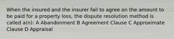 When the insured and the insurer fail to agree on the amount to be paid for a property loss, the dispute resolution method is called a(n): A Abandonment B Agreement Clause C Approximate Clause D Appraisal