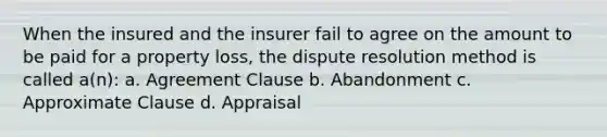 When the insured and the insurer fail to agree on the amount to be paid for a property loss, the dispute resolution method is called a(n): a. Agreement Clause b. Abandonment c. Approximate Clause d. Appraisal