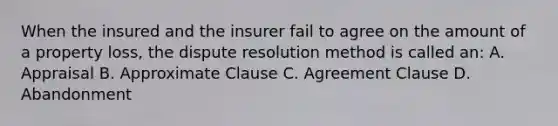 When the insured and the insurer fail to agree on the amount of a property loss, the dispute resolution method is called an: A. Appraisal B. Approximate Clause C. Agreement Clause D. Abandonment