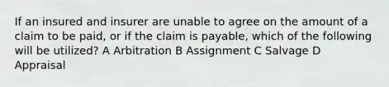 If an insured and insurer are unable to agree on the amount of a claim to be paid, or if the claim is payable, which of the following will be utilized? A Arbitration B Assignment C Salvage D Appraisal