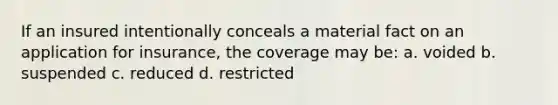 If an insured intentionally conceals a material fact on an application for insurance, the coverage may be: a. voided b. suspended c. reduced d. restricted