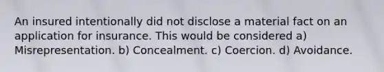 An insured intentionally did not disclose a material fact on an application for insurance. This would be considered a) Misrepresentation. b) Concealment. c) Coercion. d) Avoidance.