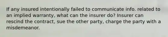 If any insured intentionally failed to communicate info. related to an implied warranty, what can the insurer do? Insurer can rescind the contract, sue the other party, charge the party with a misdemeanor.